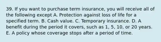 39. If you want to purchase term insurance, you will receive all of the following except A. Protection against loss of life for a specified term. B. Cash value. C. Temporary insurance. D. A benefit during the period it covers, such as 1, 5, 10, or 20 years. E. A policy whose coverage stops after a period of time.