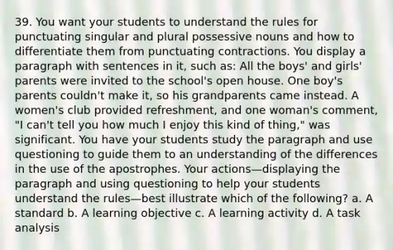 39. You want your students to understand the rules for punctuating singular and plural possessive nouns and how to differentiate them from punctuating contractions. You display a paragraph with sentences in it, such as: All the boys' and girls' parents were invited to the school's open house. One boy's parents couldn't make it, so his grandparents came instead. A women's club provided refreshment, and one woman's comment, "I can't tell you how much I enjoy this kind of thing," was significant. You have your students study the paragraph and use questioning to guide them to an understanding of the differences in the use of the apostrophes. Your actions—displaying the paragraph and using questioning to help your students understand the rules—best illustrate which of the following? a. A standard b. A learning objective c. A learning activity d. A task analysis