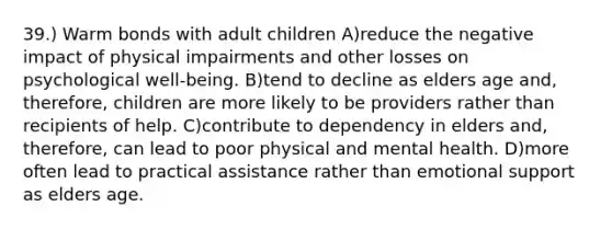 39.) Warm bonds with adult children A)reduce the negative impact of physical impairments and other losses on psychological well-being. B)tend to decline as elders age and, therefore, children are more likely to be providers rather than recipients of help. C)contribute to dependency in elders and, therefore, can lead to poor physical and mental health. D)more often lead to practical assistance rather than emotional support as elders age.