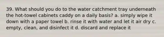 39. What should you do to the water catchment tray underneath the hot-towel cabinets caddy on a daily basis? a. simply wipe it down with a paper towel b. rinse it with water and let it air dry c. empty, clean, and disinfect it d. discard and replace it