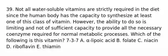 39. Not all water-soluble vitamins are strictly required in the diet since the human body has the capacity to synthesize at least one of this class of vitamin. However, the ability to do so is limiting and not of sufficient capacity to provide all the necessary coenzyme required for normal metabolic processes. Which of the following is this vitamin? 7-3-7 A. α-lipoic acid B. folate C. niacin D. riboflavin E. thiamin