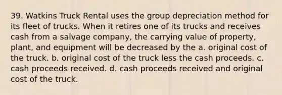 39. Watkins Truck Rental uses the group depreciation method for its fleet of trucks. When it retires one of its trucks and receives cash from a salvage company, the carrying value of property, plant, and equipment will be decreased by the a. original cost of the truck. b. original cost of the truck less the cash proceeds. c. cash proceeds received. d. cash proceeds received and original cost of the truck.