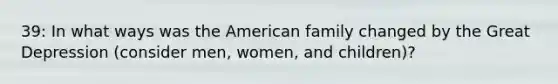 39: In what ways was the American family changed by the Great Depression (consider men, women, and children)?