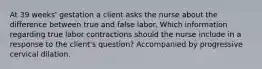 At 39 weeks' gestation a client asks the nurse about the difference between true and false labor. Which information regarding true labor contractions should the nurse include in a response to the client's question? Accompanied by progressive cervical dilation.