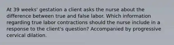 At 39 weeks' gestation a client asks the nurse about the difference between true and false labor. Which information regarding true labor contractions should the nurse include in a response to the client's question? Accompanied by progressive cervical dilation.