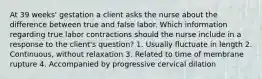 At 39 weeks' gestation a client asks the nurse about the difference between true and false labor. Which information regarding true labor contractions should the nurse include in a response to the client's question? 1. Usually fluctuate in length 2. Continuous, without relaxation 3. Related to time of membrane rupture 4. Accompanied by progressive cervical dilation