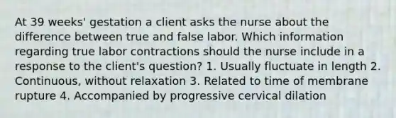 At 39 weeks' gestation a client asks the nurse about the difference between true and false labor. Which information regarding true labor contractions should the nurse include in a response to the client's question? 1. Usually fluctuate in length 2. Continuous, without relaxation 3. Related to time of membrane rupture 4. Accompanied by progressive cervical dilation