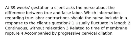 At 39 weeks' gestation a client asks the nurse about the difference between true and false labor. Which information regarding true labor contractions should the nurse include in a response to the client's question? 1 Usually fluctuate in length 2 Continuous, without relaxation 3 Related to time of membrane rupture 4 Accompanied by progressive cervical dilation