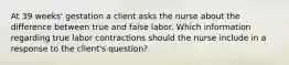 At 39 weeks' gestation a client asks the nurse about the difference between true and false labor. Which information regarding true labor contractions should the nurse include in a response to the client's question?