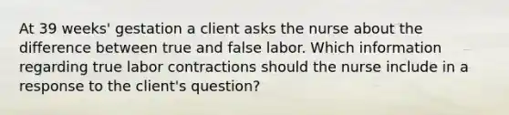 At 39 weeks' gestation a client asks the nurse about the difference between true and false labor. Which information regarding true labor contractions should the nurse include in a response to the client's question?