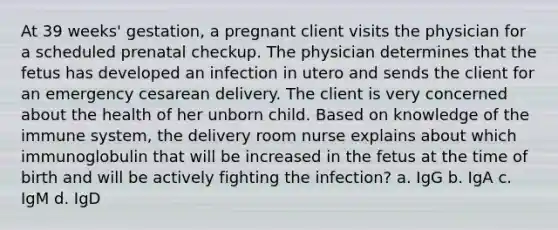 At 39 weeks' gestation, a pregnant client visits the physician for a scheduled prenatal checkup. The physician determines that the fetus has developed an infection in utero and sends the client for an emergency cesarean delivery. The client is very concerned about the health of her unborn child. Based on knowledge of the immune system, the delivery room nurse explains about which immunoglobulin that will be increased in the fetus at the time of birth and will be actively fighting the infection? a. IgG b. IgA c. IgM d. IgD