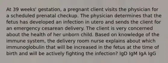 At 39 weeks' gestation, a pregnant client visits the physician for a scheduled prenatal checkup. The physician determines that the fetus has developed an infection in utero and sends the client for an emergency cesarean delivery. The client is very concerned about the health of her unborn child. Based on knowledge of the immune system, the delivery room nurse explains about which immunoglobulin that will be increased in the fetus at the time of birth and will be actively fighting the infection? IgD IgM IgA IgG