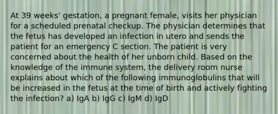 At 39 weeks' gestation, a pregnant female, visits her physician for a scheduled prenatal checkup. The physician determines that the fetus has developed an infection in utero and sends the patient for an emergency C section. The patient is very concerned about the health of her unborn child. Based on the knowledge of the immune system, the delivery room nurse explains about which of the following immunoglobulins that will be increased in the fetus at the time of birth and actively fighting the infection? a) IgA b) IgG c) IgM d) IgD