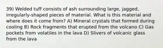 39) Welded tuff consists of ash surrounding large, jagged, irregularly-shaped pieces of material. What is this material and where does it come from? A) Mineral crystals that formed during cooling B) Rock fragments that erupted from the volcano C) Gas pockets from volatiles in the lava D) Slivers of volcanic glass from the lava