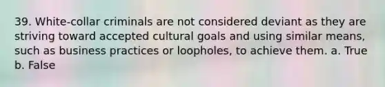 39. White-collar criminals are not considered deviant as they are striving toward accepted cultural goals and using similar means, such as business practices or loopholes, to achieve them. a. True b. False