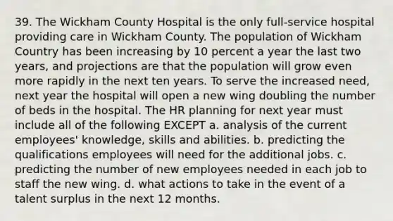 39. The Wickham County Hospital is the only full-service hospital providing care in Wickham County. The population of Wickham Country has been increasing by 10 percent a year the last two years, and projections are that the population will grow even more rapidly in the next ten years. To serve the increased need, next year the hospital will open a new wing doubling the number of beds in the hospital. The HR planning for next year must include all of the following EXCEPT a. analysis of the current employees' knowledge, skills and abilities. b. predicting the qualifications employees will need for the additional jobs. c. predicting the number of new employees needed in each job to staff the new wing. d. what actions to take in the event of a talent surplus in the next 12 months.