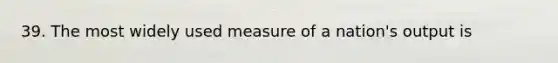 39. The most widely used measure of a nation's output is