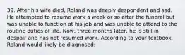 39. After his wife died, Roland was deeply despondent and sad. He attempted to resume work a week or so after the funeral but was unable to function at his job and was unable to attend to the routine duties of life. Now, three months later, he is still in despair and has not resumed work. According to your textbook, Roland would likely be diagnosed: