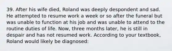 39. After his wife died, Roland was deeply despondent and sad. He attempted to resume work a week or so after the funeral but was unable to function at his job and was unable to attend to the routine duties of life. Now, three months later, he is still in despair and has not resumed work. According to your textbook, Roland would likely be diagnosed: