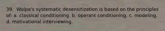 39. ​ Wolpe's systematic desensitization is based on the principles of: a. <a href='https://www.questionai.com/knowledge/kI6awfNO2B-classical-conditioning' class='anchor-knowledge'>classical conditioning</a>. b. <a href='https://www.questionai.com/knowledge/kcaiZj2J12-operant-conditioning' class='anchor-knowledge'>operant conditioning</a>. c. modeling. d. motivational interviewing.