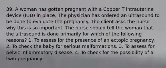 39. A woman has gotten pregnant with a Copper T intrauterine device (IUD) in place. The physician has ordered an ultrasound to be done to evaluate the pregnancy. The client asks the nurse why this is so important. The nurse should tell the woman that the ultrasound is done primarily for which of the following reasons? 1. To assess for the presence of an ectopic pregnancy. 2. To check the baby for serious malformations. 3. To assess for pelvic inflammatory disease. 4. To check for the possibility of a twin pregnancy.