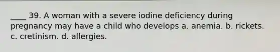 ____ 39. A woman with a severe iodine deficiency during pregnancy may have a child who develops a. anemia. b. rickets. c. cretinism. d. allergies.