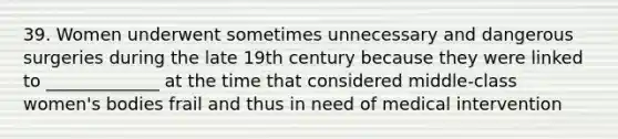 39. Women underwent sometimes unnecessary and dangerous surgeries during the late 19th century because they were linked to _____________ at the time that considered middle-class women's bodies frail and thus in need of medical intervention