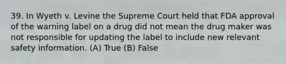 39. In Wyeth v. Levine the Supreme Court held that FDA approval of the warning label on a drug did not mean the drug maker was not responsible for updating the label to include new relevant safety information. (A) True (B) False