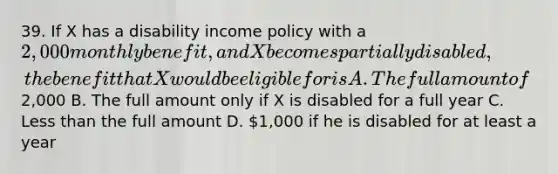 39. If X has a disability income policy with a 2,000 monthly benefit, and X becomes partially disabled, the benefit that X would be eligible for is A. The full amount of2,000 B. The full amount only if X is disabled for a full year C. Less than the full amount D. 1,000 if he is disabled for at least a year