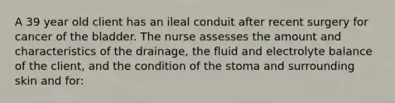 A 39 year old client has an ileal conduit after recent surgery for cancer of the bladder. The nurse assesses the amount and characteristics of the drainage, the fluid and electrolyte balance of the client, and the condition of the stoma and surrounding skin and for: