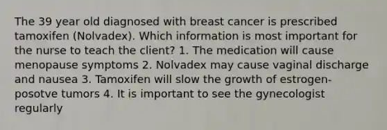 The 39 year old diagnosed with breast cancer is prescribed tamoxifen (Nolvadex). Which information is most important for the nurse to teach the client? 1. The medication will cause menopause symptoms 2. Nolvadex may cause vaginal discharge and nausea 3. Tamoxifen will slow the growth of estrogen-posotve tumors 4. It is important to see the gynecologist regularly