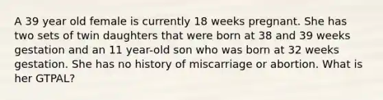 A 39 year old female is currently 18 weeks pregnant. She has two sets of twin daughters that were born at 38 and 39 weeks gestation and an 11 year-old son who was born at 32 weeks gestation. She has no history of miscarriage or abortion. What is her GTPAL?