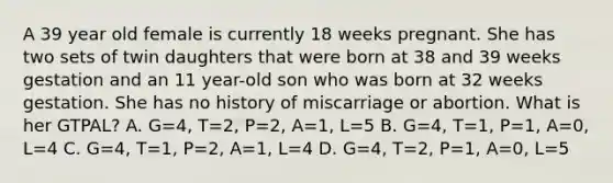 A 39 year old female is currently 18 weeks pregnant. She has two sets of twin daughters that were born at 38 and 39 weeks gestation and an 11 year-old son who was born at 32 weeks gestation. She has no history of miscarriage or abortion. What is her GTPAL? A. G=4, T=2, P=2, A=1, L=5 B. G=4, T=1, P=1, A=0, L=4 C. G=4, T=1, P=2, A=1, L=4 D. G=4, T=2, P=1, A=0, L=5