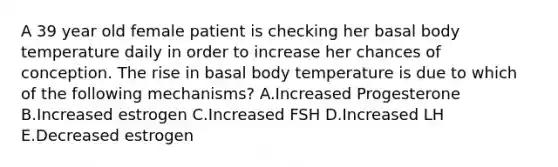 A 39 year old female patient is checking her basal body temperature daily in order to increase her chances of conception. The rise in basal body temperature is due to which of the following mechanisms? A.Increased Progesterone B.Increased estrogen C.Increased FSH D.Increased LH E.Decreased estrogen