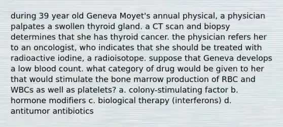 during 39 year old Geneva Moyet's annual physical, a physician palpates a swollen thyroid gland. a CT scan and biopsy determines that she has thyroid cancer. the physician refers her to an oncologist, who indicates that she should be treated with radioactive iodine, a radioisotope. suppose that Geneva develops a low blood count. what category of drug would be given to her that would stimulate the bone marrow production of RBC and WBCs as well as platelets? a. colony-stimulating factor b. hormone modifiers c. biological therapy (interferons) d. antitumor antibiotics