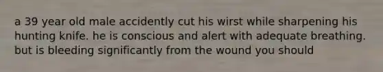 a 39 year old male accidently cut his wirst while sharpening his hunting knife. he is conscious and alert with adequate breathing. but is bleeding significantly from the wound you should