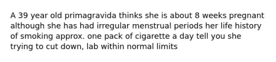 A 39 year old primagravida thinks she is about 8 weeks pregnant although she has had irregular menstrual periods her life history of smoking approx. one pack of cigarette a day tell you she trying to cut down, lab within normal limits