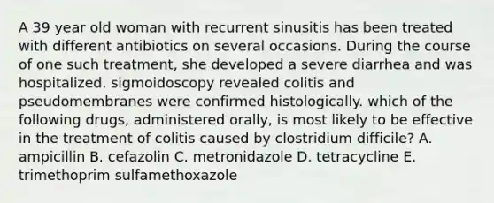 A 39 year old woman with recurrent sinusitis has been treated with different antibiotics on several occasions. During the course of one such treatment, she developed a severe diarrhea and was hospitalized. sigmoidoscopy revealed colitis and pseudomembranes were confirmed histologically. which of the following drugs, administered orally, is most likely to be effective in the treatment of colitis caused by clostridium difficile? A. ampicillin B. cefazolin C. metronidazole D. tetracycline E. trimethoprim sulfamethoxazole