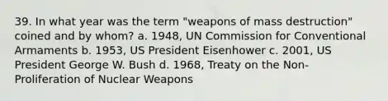 39. In what year was the term "weapons of mass destruction" coined and by whom? a. 1948, UN Commission for Conventional Armaments b. 1953, US President Eisenhower c. 2001, US President George W. Bush d. 1968, Treaty on the Non-Proliferation of Nuclear Weapons