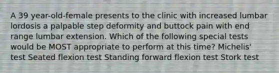 A 39 year-old-female presents to the clinic with increased lumbar lordosis a palpable step deformity and buttock pain with end range lumbar extension. Which of the following special tests would be MOST appropriate to perform at this time? Michelis' test Seated flexion test Standing forward flexion test Stork test