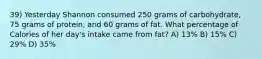 39) Yesterday Shannon consumed 250 grams of carbohydrate, 75 grams of protein, and 60 grams of fat. What percentage of Calories of her day's intake came from fat? A) 13% B) 15% C) 29% D) 35%