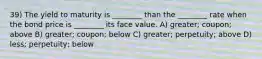 39) The yield to maturity is ________ than the ________ rate when the bond price is ________ its face value. A) greater; coupon; above B) greater; coupon; below C) greater; perpetuity; above D) less; perpetuity; below