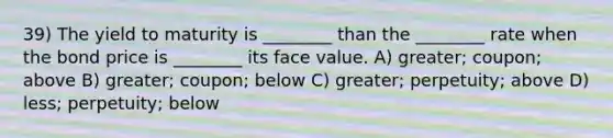 39) The yield to maturity is ________ than the ________ rate when the bond price is ________ its face value. A) greater; coupon; above B) greater; coupon; below C) greater; perpetuity; above D) less; perpetuity; below