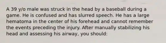 A 39 y/o male was struck in the head by a baseball during a game. He is confused and has slurred speech. He has a large hematoma in the center of his forehead and cannot remember the events preceding the injury. After manually stabilizing his head and assessing his airway, you should: