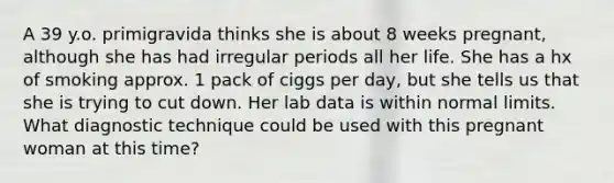 A 39 y.o. primigravida thinks she is about 8 weeks pregnant, although she has had irregular periods all her life. She has a hx of smoking approx. 1 pack of ciggs per day, but she tells us that she is trying to cut down. Her lab data is within normal limits. What diagnostic technique could be used with this pregnant woman at this time?