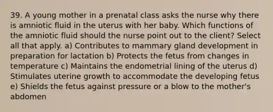 39. A young mother in a prenatal class asks the nurse why there is amniotic fluid in the uterus with her baby. Which functions of the amniotic fluid should the nurse point out to the client? Select all that apply. a) Contributes to mammary gland development in preparation for lactation b) Protects the fetus from changes in temperature c) Maintains the endometrial lining of the uterus d) Stimulates uterine growth to accommodate the developing fetus e) Shields the fetus against pressure or a blow to the mother's abdomen