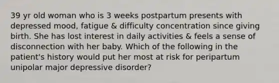 39 yr old woman who is 3 weeks postpartum presents with depressed mood, fatigue & difficulty concentration since giving birth. She has lost interest in daily activities & feels a sense of disconnection with her baby. Which of the following in the patient's history would put her most at risk for peripartum unipolar major depressive disorder?