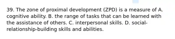 39. The zone of proximal development (ZPD) is a measure of A. cognitive ability. B. the range of tasks that can be learned with the assistance of others. C. interpersonal skills. D. social-relationship-building skills and abilities.