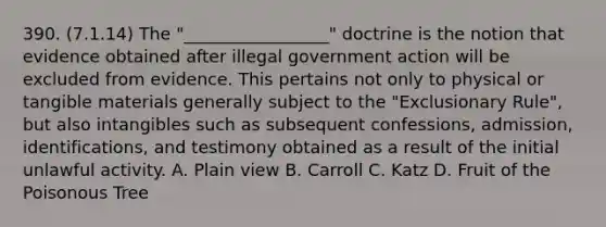 390. (7.1.14) The "_________________" doctrine is the notion that evidence obtained after illegal government action will be excluded from evidence. This pertains not only to physical or tangible materials generally subject to the "Exclusionary Rule", but also intangibles such as subsequent confessions, admission, identifications, and testimony obtained as a result of the initial unlawful activity. A. Plain view B. Carroll C. Katz D. Fruit of the Poisonous Tree