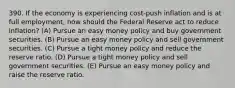 390. If the economy is experiencing cost-push inflation and is at full employment, how should the Federal Reserve act to reduce inflation? (A) Pursue an easy money policy and buy government securities. (B) Pursue an easy money policy and sell government securities. (C) Pursue a tight money policy and reduce the reserve ratio. (D) Pursue a tight money policy and sell government securities. (E) Pursue an easy money policy and raise the reserve ratio.